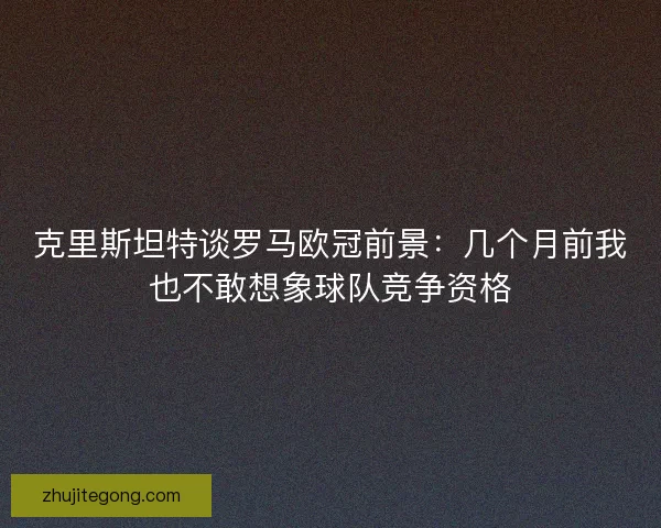 克里斯坦特谈罗马欧冠前景：几个月前我也不敢想象球队竞争资格