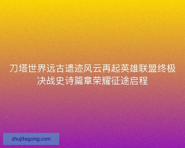 刀塔世界远古遗迹风云再起英雄联盟终极决战史诗篇章荣耀征途启程