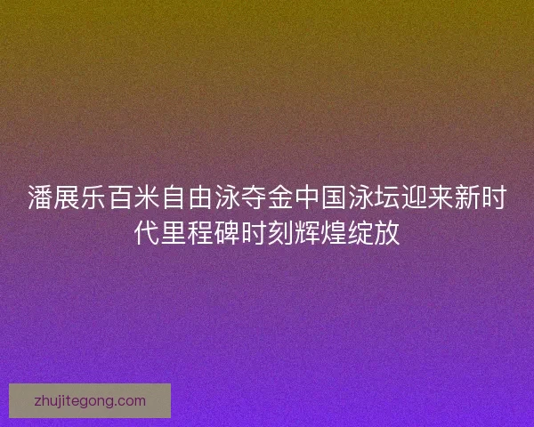 潘展乐百米自由泳夺金中国泳坛迎来新时代里程碑时刻辉煌绽放